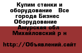 Купим станки и оборудование - Все города Бизнес » Оборудование   . Амурская обл.,Михайловский р-н